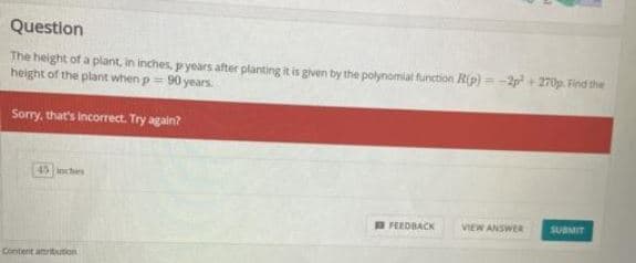 Question
The height of a plant, in inches, p years after planting it is given by the polynomial function Rip) = -2p + 270p. Find the
height of the plant when p = 90 years.
Sorry, that's incorrect. Try again?
45 inchies
TFEEDBACK
VIEW ANSWER
SUBMIT
Content amritution
