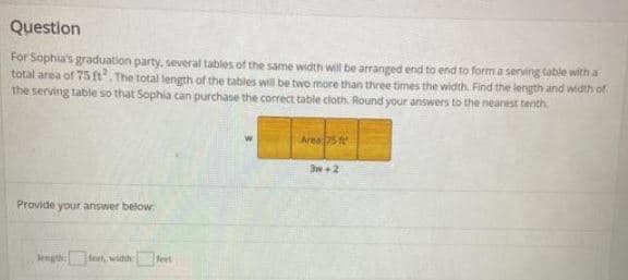 Question
For Sophia's graduation party, several tables of the same width will be arranged end to end to form a serving table with a
total area of 75 ft. The total length of the tables will be two more than three times the width. Find the length and width of
the serving table so that Sophia can purchase the correct table cloth. Round your answers to the nearest tenth.
Area5 t
3w+2
Provide your answer below
length teet, widh et
