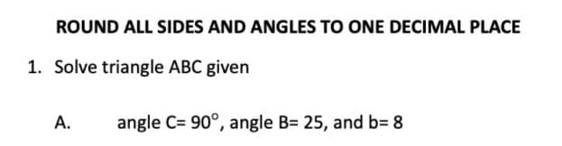 ROUND ALL SIDES AND ANGLES TO ONE DECIMAL PLACE
1. Solve triangle ABC given
A.
angle C= 90°, angle B= 25, and b= 8
