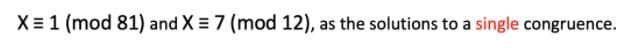 X= 1 (mod 81) and X = 7 (mod 12), as the solutions to a single congruence.
