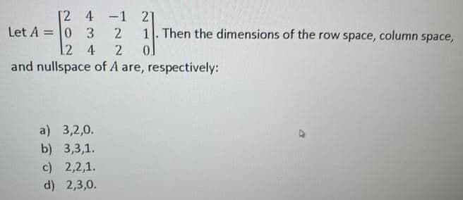 [2 4 -1 21
Let A = 0 3
[2 4
and nullspace of A are, respectively:
1. Then the dimensions of the row space, column space,
a) 3,2,0.
b) 3,3,1.
c) 2,2,1.
d) 2,3,0.
