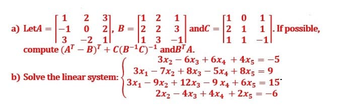 31
2, B
-2 11
compute (AT – B)" + C(B-ªC)-1 andB" A.
[1 2
2 2
1 3 -1
[1 0
3 andC = |2 1
1 1 -1
1
1
a) LetA =|-1
1 . If possible,
3
3x2 - 6x3 + 6x4 + 4x5 = -5
3x1 - 7x2 + 8x3 - 5x4 + 8x5 = 9
3x1 - 9x2 + 12x3 – 9 x4 + 6x5 = 15*
2x2 - 4x3 + 4x4 + 2x5 = -6
b) Solve the linear system:
%3D
