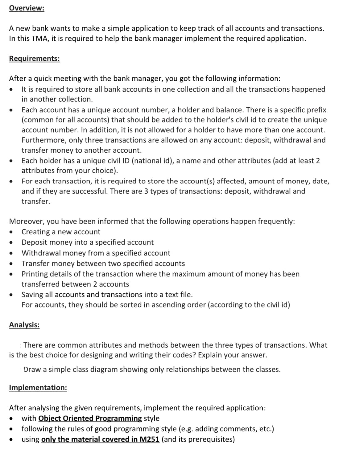 Overview:
A new bank wants to make a simple application to keep track of all accounts and transactions.
In this TMA, it is required to help the bank manager implement the required application.
Requirements:
After a quick meeting with the bank manager, you got the following information:
It is required to store all bank accounts in one collection and all the transactions happened
in another collection.
Each account has a unique account number, a holder and balance. There is a specific prefix
(common for all accounts) that should be added to the holder's civil id to create the unique
account number. In addition, it is not allowed for a holder to have more than one account.
Furthermore, only three transactions are allowed on any account: deposit, withdrawal and
transfer money to another account.
Each holder has a unique civil ID (national id), a name and other attributes (add at least 2
attributes from your choice).
For each transaction, it is required to store the account(s) affected, amount of money, date,
and if they are successful. There are 3 types of transactions: deposit, withdrawal and
transfer.
Moreover, you have been informed that the following operations happen frequently:
Creating a new account
Deposit money into a specified account
Withdrawal money from a specified account
Transfer money between two specified accounts
Printing details of the transaction where the maximum amount of money has been
transferred between 2 accounts
Saving all accounts and transactions into a text file.
For accounts, they should be sorted in ascending order (according to the civil id)
Analysis:
There are common attributes and methods between the three types of transactions. What
is the best choice for designing and writing their codes? Explain your answer.
Draw a simple class diagram showing only relationships between the classes.
Implementation:
After analysing the given requirements, implement the required application:
with Object Oriented Programming style
following the rules of good programming style (e.g. adding comments, etc.)
using only the material covered in M251 (and its prerequisites)
