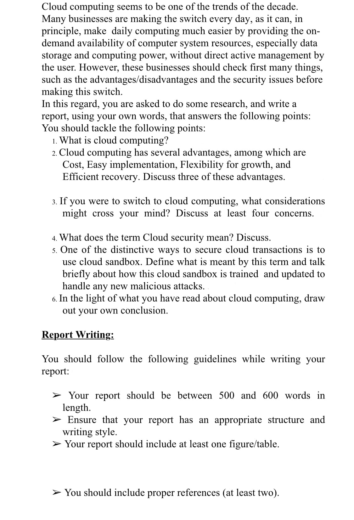 Cloud computing seems to be one of the trends of the decade.
Many businesses are making the switch every day, as it can, in
principle, make daily computing much easier by providing the on-
demand availability of computer system resources, especially data
storage and computing power, without direct active management by
the user. However, these businesses should check first many things,
such as the advantages/disadvantages and the security issues before
making this switch.
In this regard, you are asked to do some research, and write a
report, using your own words, that answers the following points:
You should tackle the following points:
1. What is cloud computing?
2. Cloud computing has several advantages, among which are
Cost, Easy implementation, Flexibility for growth, and
Efficient recovery. Discuss three of these advantages.
3. If you were to switch to cloud computing, what considerations
might cross your mind? Discuss at least four concerns.
4. What does the term Cloud security mean? Discuss.
5. One of the distinctive ways to secure cloud transactions is to
use cloud sandbox. Define what is meant by this term and talk
briefly about how this cloud sandbox is trained and updated to
handle any new malicious attacks.
6. In the light of what you have read about cloud computing, draw
out your own conclusion.
Report Writing:
You should follow the following guidelines while writing your
report:
> Your report should be between 500 and 600 words in
length.
Ensure that your report has an appropriate structure and
writing style.
> Your report should include at least one figure/table.
> You should include proper references (at least two).
