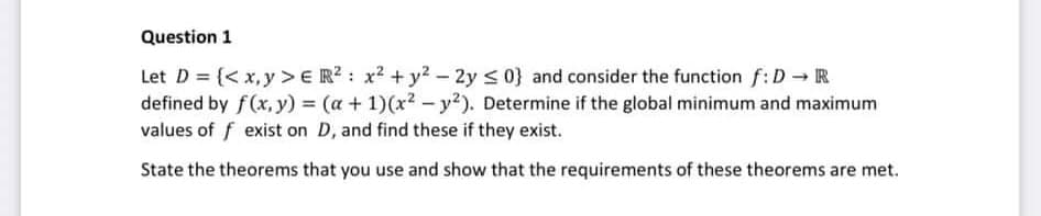 Question 1
Let D = {< x,y >E R? : x2 + y? – 2y < 0} and consider the function f: D R
defined by f(x, y) = (a + 1)(x2 - y²). Determine if the global minimum and maximum
values of f exist on D, and find these if they exist.
State the theorems that you use and show that the requirements of these theorems are met.
