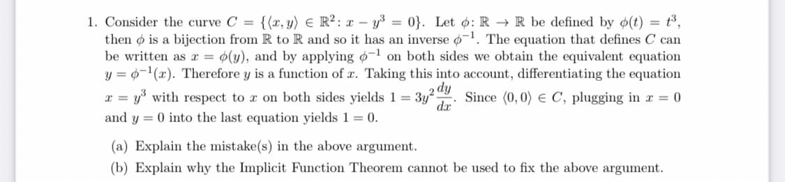 1. Consider the curve C = {(x, y) E R²: x – y3 = 0}. Let o: R → R be defined by ø(t) = t³,
then o is a bijection from R to R and so it has an inverse o-1. The equation that defines C can
be written as x = ¢(y), and by applying o-1 on both sides we obtain the equivalent equation
y = 0-1(x). Therefore y is a function of x. Taking this into account, differentiating the equation
y with respect to x on both sides yields 1 = 3y
da
dy
Since (0,0) e C, plugging in x = 0
and y = 0 into the last equation yields 1 = 0.
(a) Explain the mistake(s) in the above argument.
(b) Explain why the Implicit Function Theorem cannot be used to fix the above argument.
