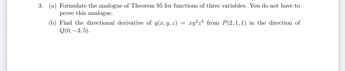 3. (a) Formulate the analogue of Theorem 95 for functions of three variables. You do not have to
prove this analogue.
(b) Find the directional derivative of g(x, y, z)
Q(0, –3, 5).
xy?z3 from P(2, 1, 1) in the direction of
=
