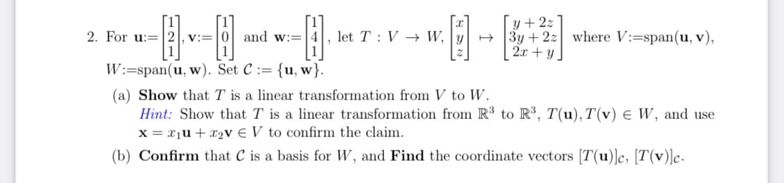 y + 2z
3y + 2z where V:=span(u, v),
2.x + y.
2. For u:=2], v:=
and w:=
let T : V → W, | y
W:=span(u, w). Set C := {u, w}.
(a) Show that T is a linear transformation from V to W.
Hint: Show that T is a linear transformation from R³ to R', T(u),T(v) E W, and use
x = xịu+x2V € V to confirm the claim.
(b) Confirm that C is a basis for W, and Find the coordinate vectors [T(u)]c, [T(v)]c.
