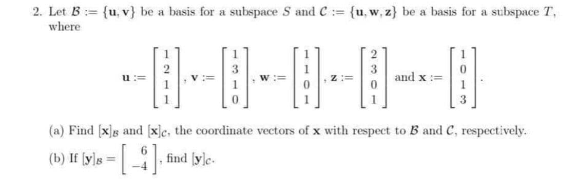 2. Let B := {u, v} be a basis for a subspace S and C :=
where
{u, w, z} be a basis for a subspace T,
3
and x :=
1
1
3
(a) Find [x]g and [x]c, the coordinate vectors of x with respect to B and C, respectively.
(b) If [y]s =, find [yle.
-4
