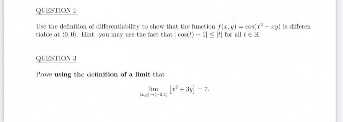 QUESTION 2
Use the definition of differentiability to show that the function f(x, y) = cos(x2 + xy) is differen-
tiable at (0,0). Hint: you may use the fact that |cos(t) - 1|< |t| for all t e R.
QUESTION 3
Prove using the definition of a limit that
lim
(1,y)(-2,1)
[? + 3y]
= 7.
