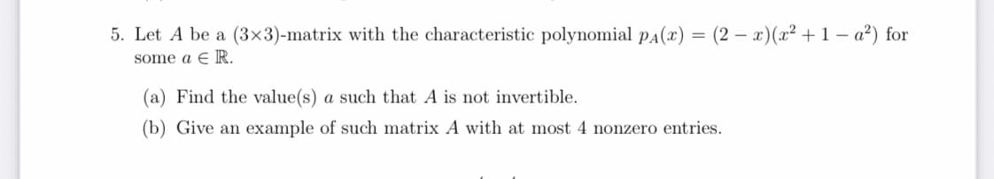 5. Let A be a (3×3)-matrix with the characteristic polynomial pa(x) = (2 – x)(x² + 1 – a²) for
some a E R.
(a) Find the value(s) a such that A is not invertible.
(b) Give an example of such matrix A with at most 4 nonzero entries.
