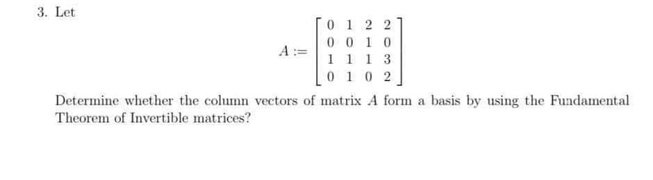 3. Let
0 1 2 2
0 0 1 0
1 1 1 3
0 10 2
A :=
Determine whether the column vectors of matrix A form a basis by using the Fundamental
Theorem of Invertible matrices?
