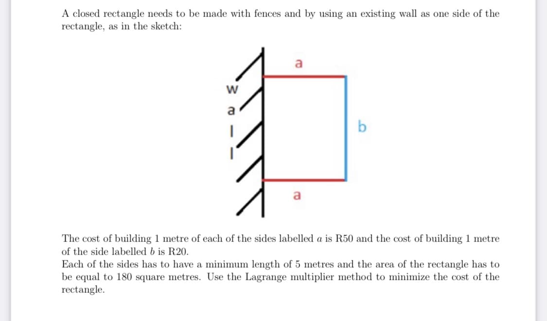 A closed rectangle needs to be made with fences and by using an existing wall as one side of the
rectangle, as in the sketch:
a
a
b
The cost of building 1 metre of each of the sides labelled a is R50 and the cost of building 1 metre
of the side labelled b is R20.
Each of the sides has to have a minimum length of 5 metres and the area of the rectangle has to
be equal to 180 square metres. Use the Lagrange multiplier method to minimize the cost of the
rectangle.
