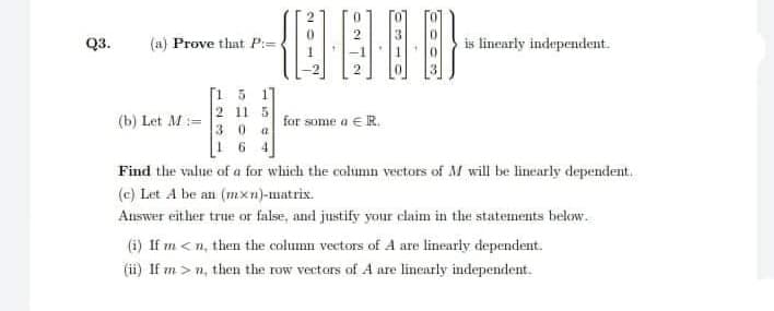 Q3.
(a) Prove that P:=
is linearly independent.
[1 5 17
2 11 5
30 a
1 6
(b) Let M:=
for some a €R.
Find the value of a for which the column vectors of M will be linearly dependent.
(c) Let A be an (mxn)-matrix.
Auswer either true or false, and justify your claim in the statements below.
(i) If m < n, then the column vectors of A are linearly dependent.
(ii) If m > n, then the row vectars of A are linearly independent.
