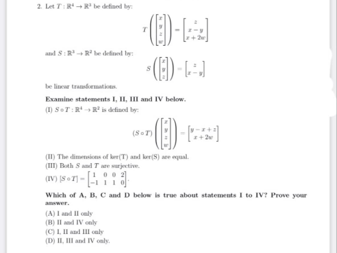 2. Let T: R - R' be defined by:
I+ 2u
and S: R + R2 be defined by:
(E)-
S
be lincar transformations.
Examine statements I, II, III and IV below.
(1) SoT:R → R° is defined by:
(SoT)
I+ 2w
(II) The dimensions of ker(T) and ker(S) are equal.
(III) Both S and T are surjective.
(IV) [S • T] = 11 a
0 0 2]
Which of A, B, C and D below is true about statements I to IV? Prove your
answer.
(A) I and II only
(B) II and IV only
(C) I, II and II only
(D) II, III and IV only.
