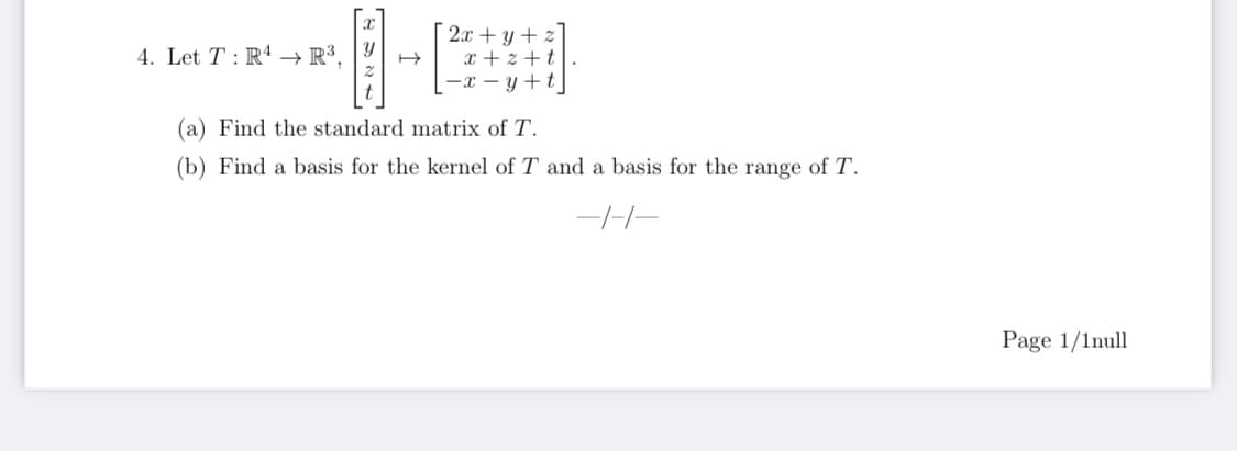 2x + y + z]
x + z +t|.
-x – y +t|
4. Let T : R4 → R³,
(a) Find the standard matrix of T.
(b) Find a basis for the kernel of T and a basis for the range of T.
Page 1/1null
