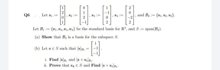 Q6
Let s
and B : {N 2, N).
Let B (e,, e, ea, e) be the standard basis for R, and S:= span(B).
(a) Show that B, is a basis for the subspace S.
(b) Let se S such that [s)n,
1. Find (sla, and (s+ saJa,
ii. Prove that s ES and Find (N+ Nala
