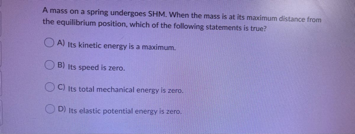 A mass on a spring undergoes SHM. When the mass is at its maximum distance from
the equilibrium position, which of the following statements is true?
A) Its kinetic energy is a maximum.
B) Its speed is zero.
OC) Its total mechanical energy is zero.
O D) its elastic potential energy is zero.
