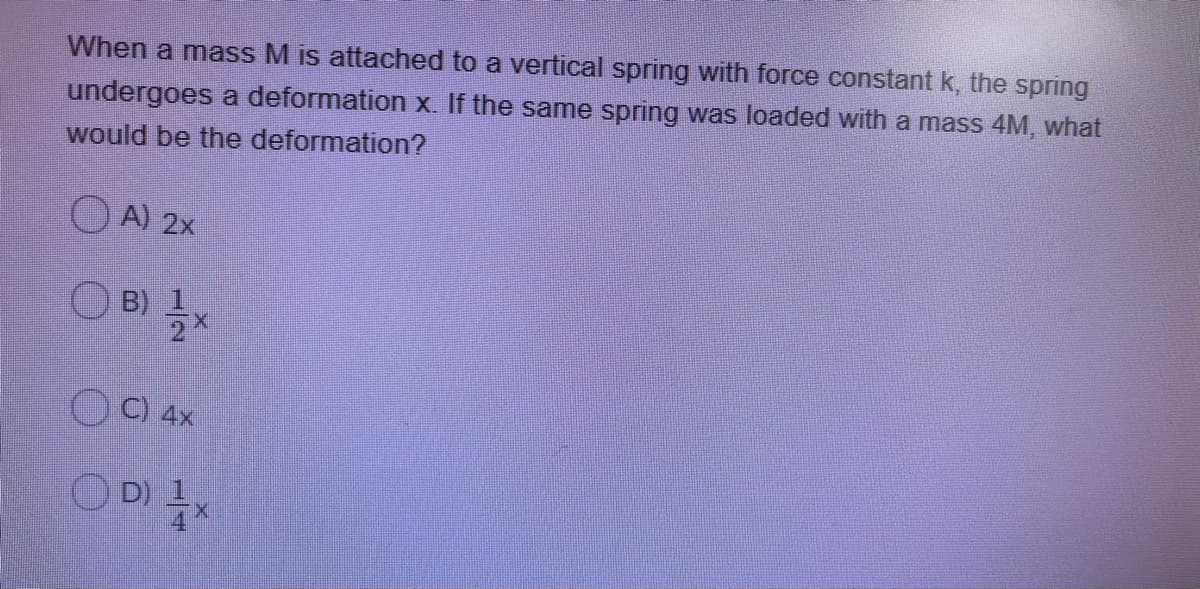 When a mass M is attached to a vertical spring with force constant k, the spring
undergoes a deformation x. If the same spring was loaded with a mass 4M, what
would be the deformation?
O A) 2x
O B) 1
O C) 4x
O D)
14
