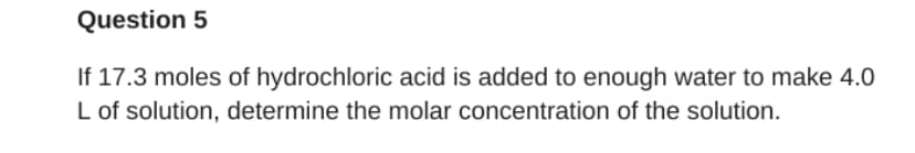 Question 5
If 17.3 moles of hydrochloric acid is added to enough water to make 4.0
L of solution, determine the molar concentration of the solution.