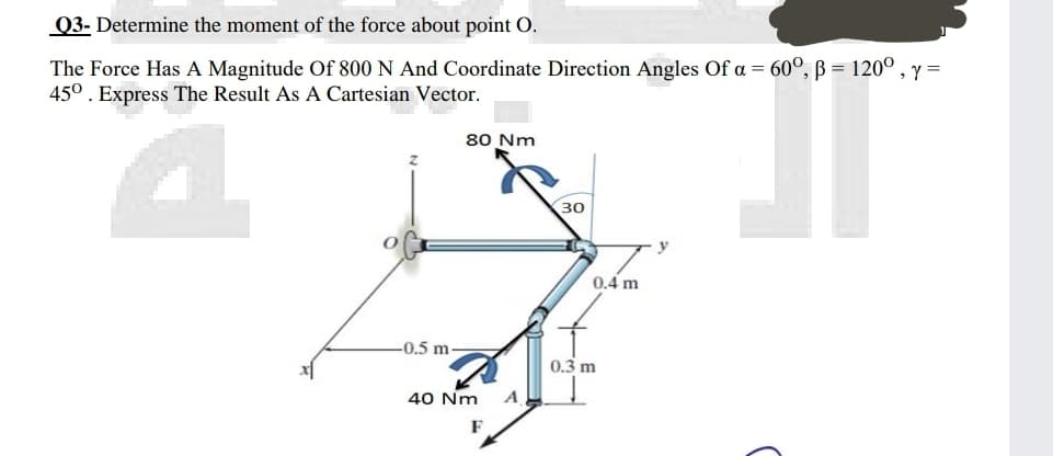Q3- Determine the moment of the force about point O.
The Force Has A Magnitude Of 800 N And Coordinate Direction Angles Of a = 60°, B = 120°
45°. Express The Result As A Cartesian Vector.
» Y =
80 Nm
30
0.4 m
-0.5 m.
0.3 m
40 Nm
A
F
