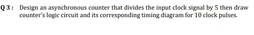 Q3: Design an asynchronous counter that divides the input clock signal by 5 then draw
counter's logic circuit and its corresponding timing diagram for 10 clock pulses.