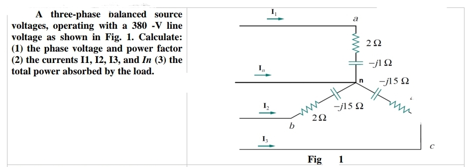 A three-phase balanced source
voltages, operating with a 380 -V line
voltage as shown in Fig. 1. Calculate:
(1) the phase voltage and power factor
(2) the currents 11, 12, 13, and In (3) the
total power absorbed by the load.
In
I₁
-1
b
a
-j15 Ω
292
Fig 1
n
292
-j1 Ω
-j15 Q2
Hmm
C