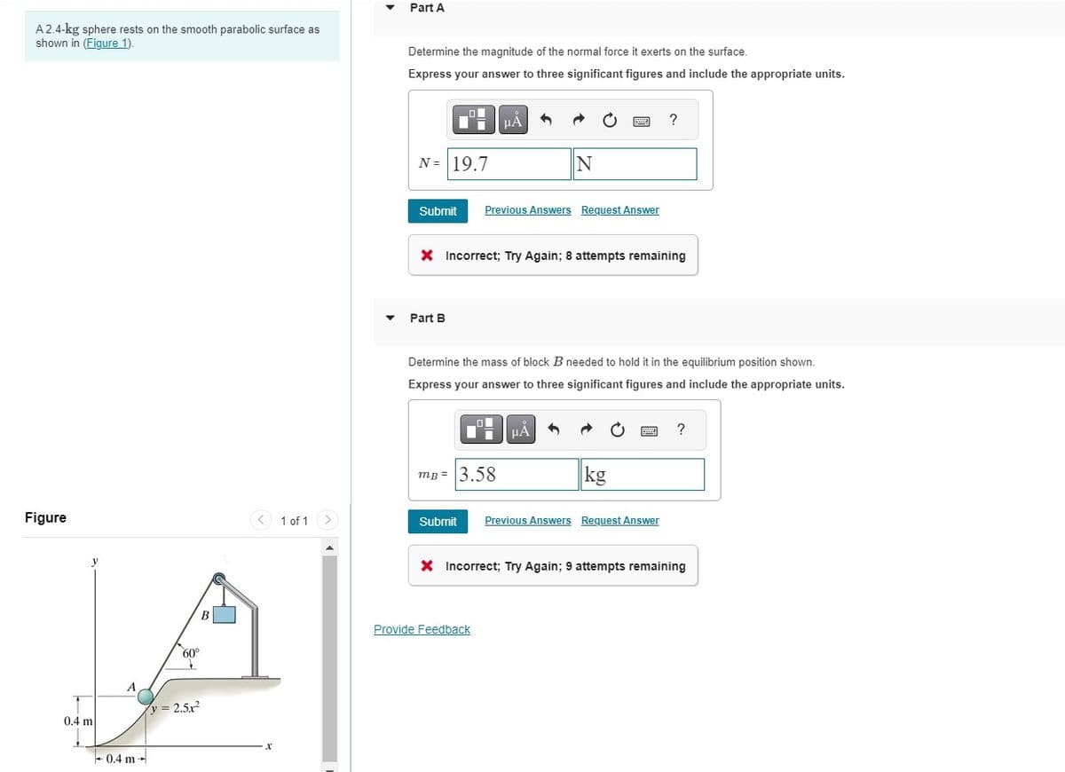 A 2.4-kg sphere rests on the smooth parabolic surface as
shown in (Figure 1).
Figure
y
0.4 m
A
-0.4 m
→
B
60°
y = 2.5x²
1 of 1 >
Part A
Determine the magnitude of the normal force it exerts on the surface.
Express your answer to three significant figures and include the appropriate units.
O
Di
N = 19.7
Submit
Part B
μA
Previous Answers Request Answer
X Incorrect; Try Again; 8 attempts remaining
O
mB = 3.58
N
Determine the mass of block B needed to hold it in the equilibrium position shown.
Express your answer to three significant figures and include the appropriate units.
Provide Feedback
HÅ
kg
?
www
Submit Previous Answers Request Answer
?
X Incorrect; Try Again; 9 attempts remaining