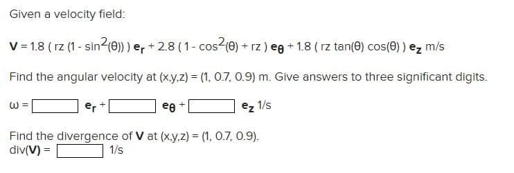 Given a velocity field:
V = 1.8 (rz (1-sin²(0))) er + 2.8 ( 1 - cos²(0) + rz) eg +1.8 ( rz tan(0) cos(0) ) ez m/s
Find the angular velocity at (x,y,z) = (1, 0.7, 0.9) m. Give answers to three significant digits.
ez 1/s
W
er
Find the divergence of V at (x,y,z) = (1, 0.7, 0.9).
div(V) =
1/s
+
ee