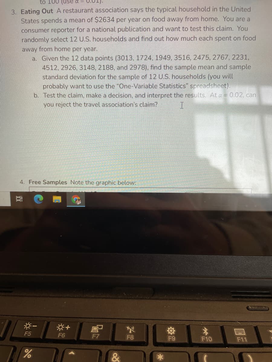 to 100
0.01).
3. Eating Out A restaurant association says the typical household in the United
States spends a mean of $2634 per year on food away from home. You are a
consumer reporter for a national publication and want to test this claim. You
randomly select 12 U.S. households and find out how much each spent on food
away from home per year.
a. Given the 12 data points (3013, 1724, 1949, 3516, 2475, 2767, 2231,
4512, 2926, 3148, 2188, and 2978), find the sample mean and sample
standard deviation for the sample of 12 U.S. households (you will
probably want to use the "One-Variable Statistics" spreadsheet).
b. Test the claim, make a decision, and interpret the results. At a = 0.02, can
you reject the travel association's claim?
4. Free Samples Note the graphic below:
F5
F6
F7
F8
F9
F10
F11
