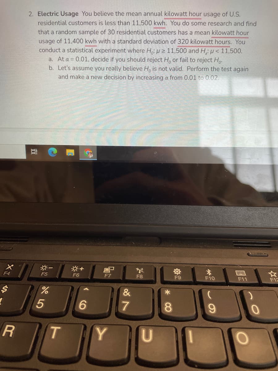 2. Electric Usage You believe the mean annual kilowatt hour usage of U.S.
residential customers is less than 11,500 kwh. You do some research and find
that a random sample of 30 residential customers has a mean kilowatt hour
usage of 11,400 kwh with a standard deviation of 320 kilowatt hours. You
conduct a statistical experiment where H, H 2 11,500 and H, µ < 11,500.
a. At a = 0.01, decide if you should reject H, or fail to reject Ho-
b. Let's assume you really believe H, is not valid. Perform the test again
and make a new decision by increasing a from 0.01 to 0.02.
画
F11
F4
F5
F6
E7
F8
F9
F10
F12
&
*
6.
7
8.
T
Y.
%24
