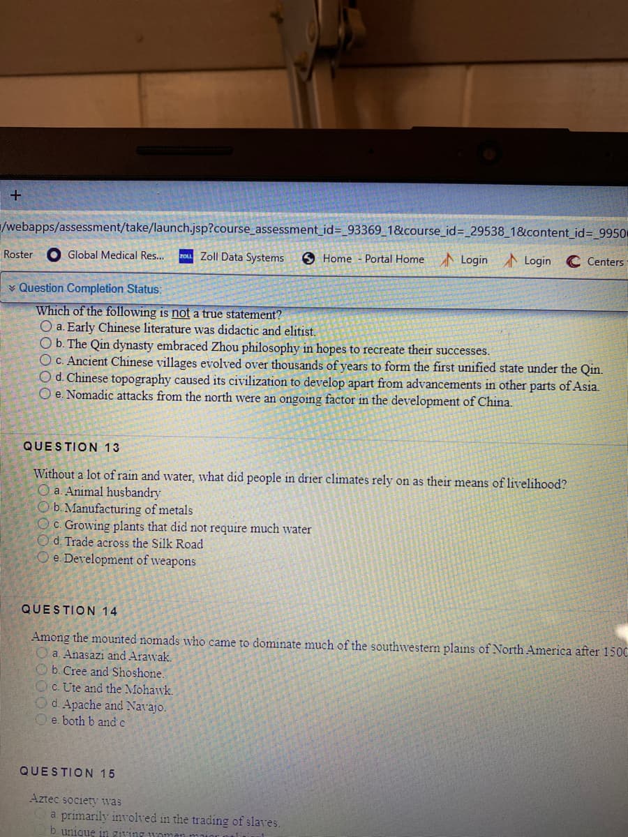 /webapps/assessment/take/launch.jsp?course_assessment_id%=_93369_1&course_id%3 29538_1&content_id= 9950
O Global Medical Res...
zou Zoll Data Systems
6 Home - Portal Home
ALogin Login
C Centers
Roster
v Question Completion Status:
Which of the following is not a true statement?
O a. Early Chinese literature was didactic and elitist.
O b. The Qin dynasty embraced Zhou philosophy in hopes to recreate their successes.
OC. Ancient Chinese villages evolved over thousands of years to form the first unified state under the Qin.
Od. Chinese topography caused its civilization to develop apart from advancements in other parts of Asia.
O e. Nomadic attacks from the north were an ongoing factor in the development of China.
QUESTION 13
Without a lot of rain and water, what did people in drier climates rely on as their means of livelihood?
O a. Animal husbandry
O b. Manufacturing of metals
Oc. Growing plants that did not require much water
Od. Trade across the Silk Road
O e. Development of weapons
QUESTION 14
Among the mounted nomads who came to dominate much of the southwestern plains of North America after 1500
O a. Anasazi and Arawak.
O b. Cree and Shoshone.
Oc. Ute and the Mohawk.
Od. Apache and Navajo.
Oe. both b and c
QUESTION 15
Aztec society was
a primarily involved in the trading of slaves.
b. unique in giving woma
