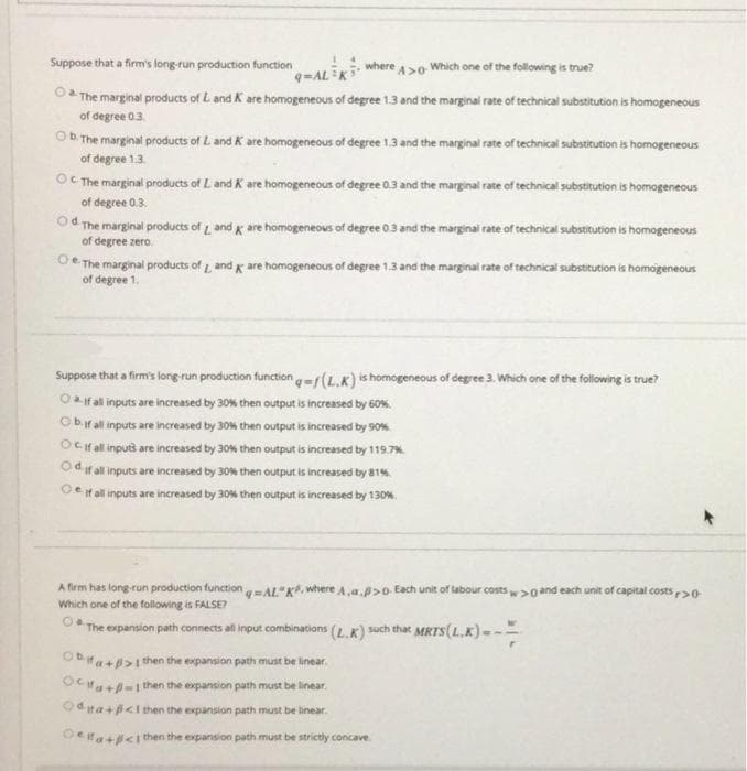 Suppose that a firm's long-run production function
where ao Which one of the following is true?
-ALK
The marginal products of L and K are homogeneous of degree 1.3 and the marginal rate of technical substitution is homogeneous
of degree 0.3.
Ob The marginal products of L and K are homogeneous of degree 1.3 and the marginal rate of technical substitution is homogeneous
of degree 1.3.
OC The marginal products of L and K are homogeneous of degree 0.3 and the marginal rate of technical substitution is homogeneous
of degree 0.3.
Od The marginal products of and x are homogeneous of degree 03 and the marginal rate of technicai substitution is homogeneous
of degree zero.
Oe The marginal products of and g are homogeneous of degree 1.3 and the marginal rate of technical substitution is homogeneous
of degree 1.
Suppose that a firm's long-run production function -r(L,K) is homogeneous of degree 3. Which one of the following is true?
Oaifal inputs are increased by 30% then output is increased by 60%.
Obir all inputs are increased by 30% then output is increased by 90%
Ocifal inputs are increased by 30% then output is increased by 119.7%
Od ifal inputs are increased by 30% then output is increased by 81%
Oe if all inputs are increased by 30% then output is increased by 130%.
A firm has long-run production function- AL"K. where A,a.p>0. Each unit of labour costs>0and each unit of capital costs20
Which one of the following is FALSE?
The expansion path connects al input combinations (L.K) such that MRTS(L.K) ---
Oba+0>1then the expansion path must be linear.
OCHa+-1 then the expansion path must be linear.
Od ta+p<lthen the expansion path must be linear.
Oera+<ithen the expansion path must be strictly concave
