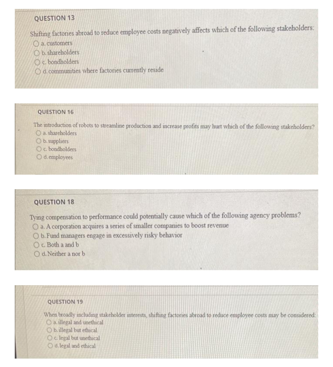 QUESTION 13
Shifting factories abroad to reduce employee costs negatively affects which of the following stakeholders:
O a. customers
Ob. shareholders
Oc. bondholders
Od.communities where factories currently reside
QUESTION 16
The introduction of robots to streamline production and increase profits may hurt which of the following stakeholders?
O a. shareholders
Ob. suppliers
Oc. bondholders
Od.employees
QUESTION 18
Tying compensation to performance could potentially cause which of the following agency problems?
O a. A corporation acquires a series of smaller companies to boost revenue
O b.Fund managers engage in excessively risky behavior
Oc Both a and b
O d. Neither a nor b
QUESTION 19
When broadly inchluding stakeholder interests, shifting factories abroad to reduce employee costs may be considered.
O a. illegal and unethical
O b.illegal but ethical
Oc. legal but unethical
Od.legal and ethical
