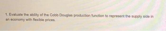 1. Evaluate the ability of the Cobb Douglas production function to represent the supply side in
an economy with flexible prices.
