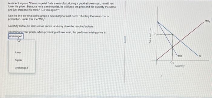 A student argues, "it a monopolist finds a way of producing a good at lower cost, he will not
lower his price. Because he is a monopolist, he will keep the price and the quantity the same
and just increase his profit." Do you agree?
Use the line drawing tool to graph a new marginal cost ourve reflecting the lower cost of
production. Label this Ine MC,
MC,
Carefully follow the instructions above, and only draw the required objects.
According to your graph, when producing at lower cost, the proft-maximizing price is
unchanged
lower
MR
higher
Quantity
unchanged
Price and cost
