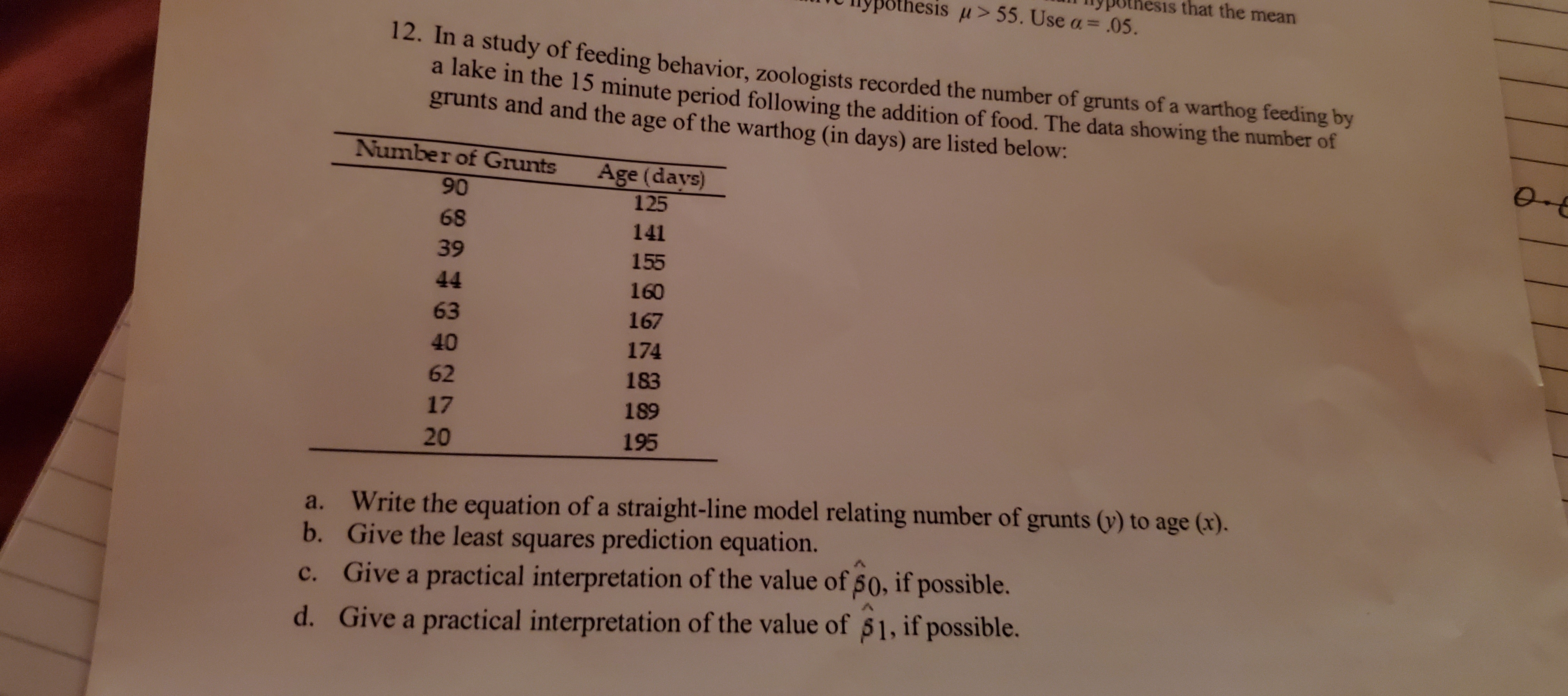 pothesis that the mean
thesis u> 55. Use a= .05.
12. In a study of feeding behavior, zoologists recorded the number of grunts of a warthog feeding by
a lake in the 15 minute period following the addition of food. The data showing the number of
grunts and and the age of the warthog (in days) are listed below:
Number of Grunts
Age (days)
90
125
68
141
39
155
44
160
63
167
40
174
62
183
17
189
20
195
Write the equation of a straight-line model relating number of grunts (y) to age (x).
b. Give the least squares prediction equation.
c. Give a practical interpretation of the value of 50, if possible.
a.
d. Give a practical interpretation of the value of 51, if possible.
