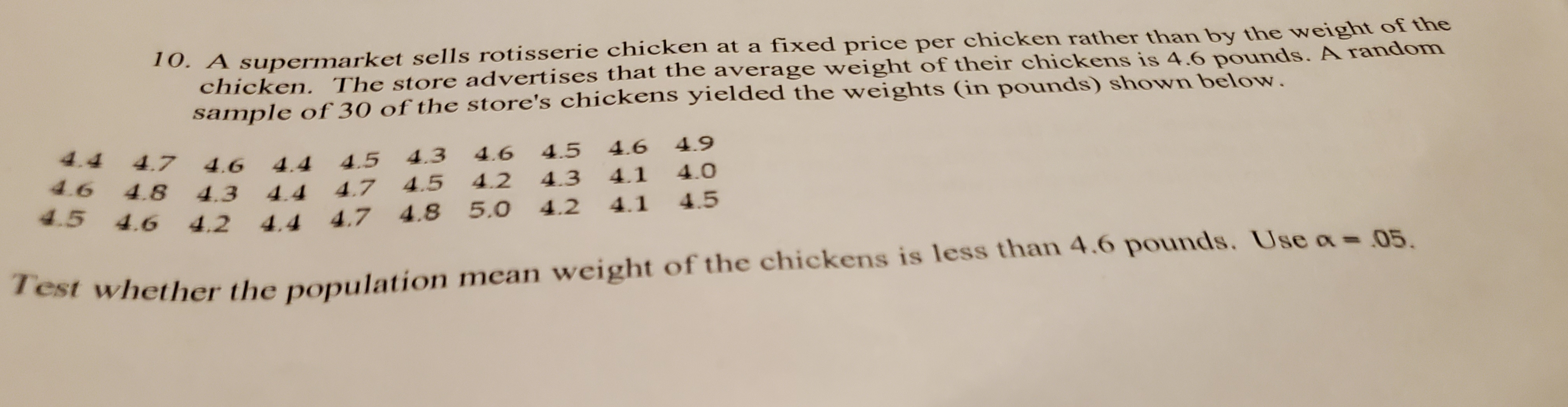 10. A supermarket sells rotisserie chicken at a fixed price per chicken rather than by the weight of the
chicken. The store advertises that the average weight of their chickens is 4.6 pounds. A random
sample of 30 of the store's chickens yielded the weights (in pounds) shown below.
4.4 4.7
4.6
4.4 4.5
4.3
4.6
4.5 4.6
4.9
4.6 4.8
4.3 4.4 4.7 4.5
4.2
4.3
4.1
4.0
4.5 4.6 4.2
4.2
4.5
4.4
4.7 4.8 5.0
4.1
Test whether the population mean weight of the chickens is less than 4.6 pounds. Use a= 05.
