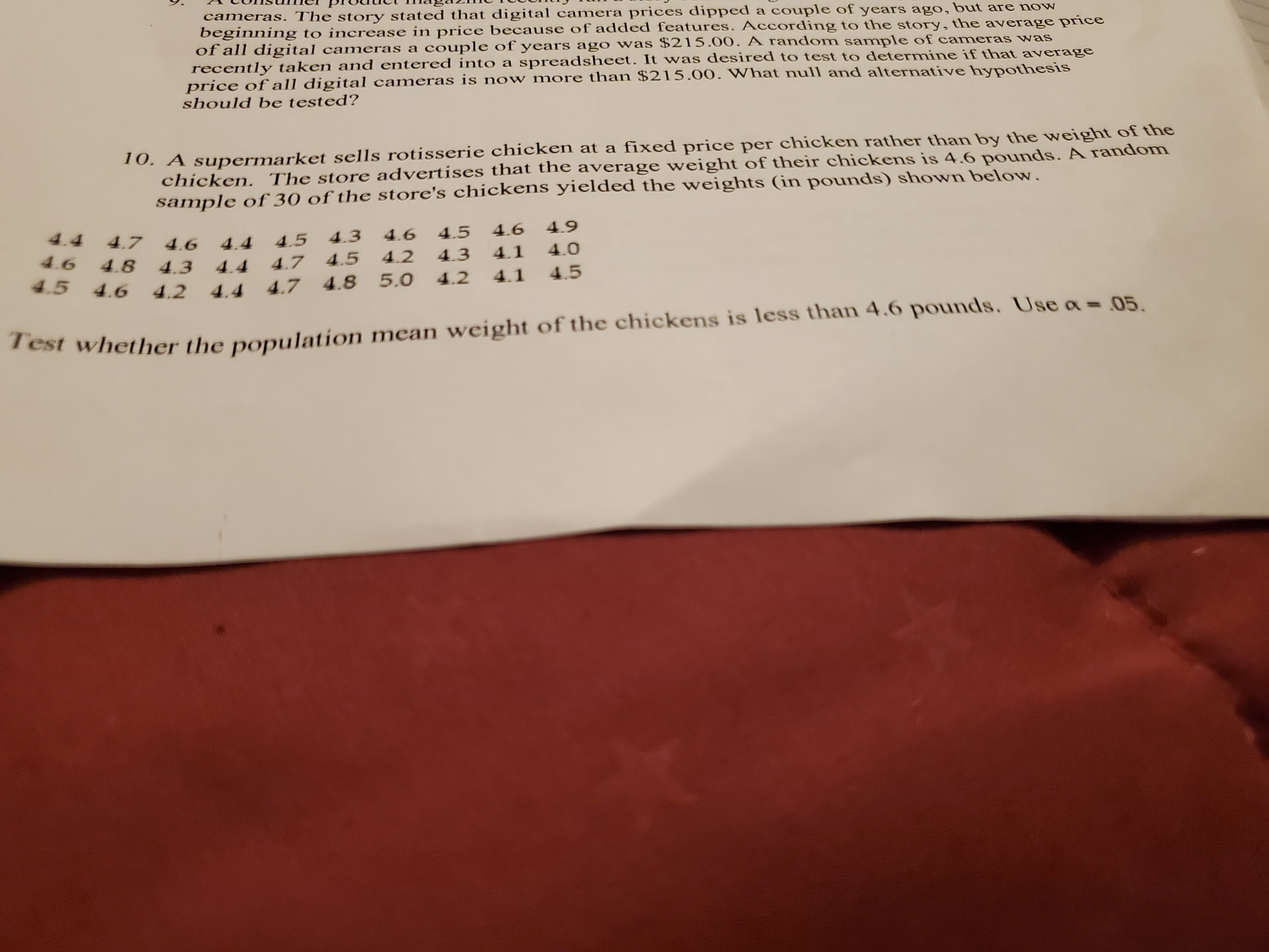 cameras. The story stated that digital camera prices dipped a couple of years ago, but are now
beginning to increase in price because of added features. According to the story, the average price
of all digital cameras a couple of years ago was $215.00. A random sample of cameras was
recently taken and entered into a spreadsheet. It was desired to test to determine if that average
price of all digital cameras is now more than $215.00. What null and alternative hypothesis
should be tested?
10. A supermarket sells rotisserie chicken at a fixed price per chicken rather than by the weight of the
chicken. The store advertises that the average weight of their chickens is 4.6 pounds. A random
sample of 30 of the store's chickens yielded the weights (in pounds) shown below.
4.4
4.7
4.5
4.3
4.6
4.5
4.6
4.9
4.6
4.6 4.8 4.3 4.4
4.4
4.2
4.3
4.1
4.0
4.7 4.5
4.5
4.6
4.2 4.4 4.7 4.8 5.0
4.2
4.1
4.5
Test whether the population mean weight of the chickens is less than 4.6 pounds. Use a= 05.
