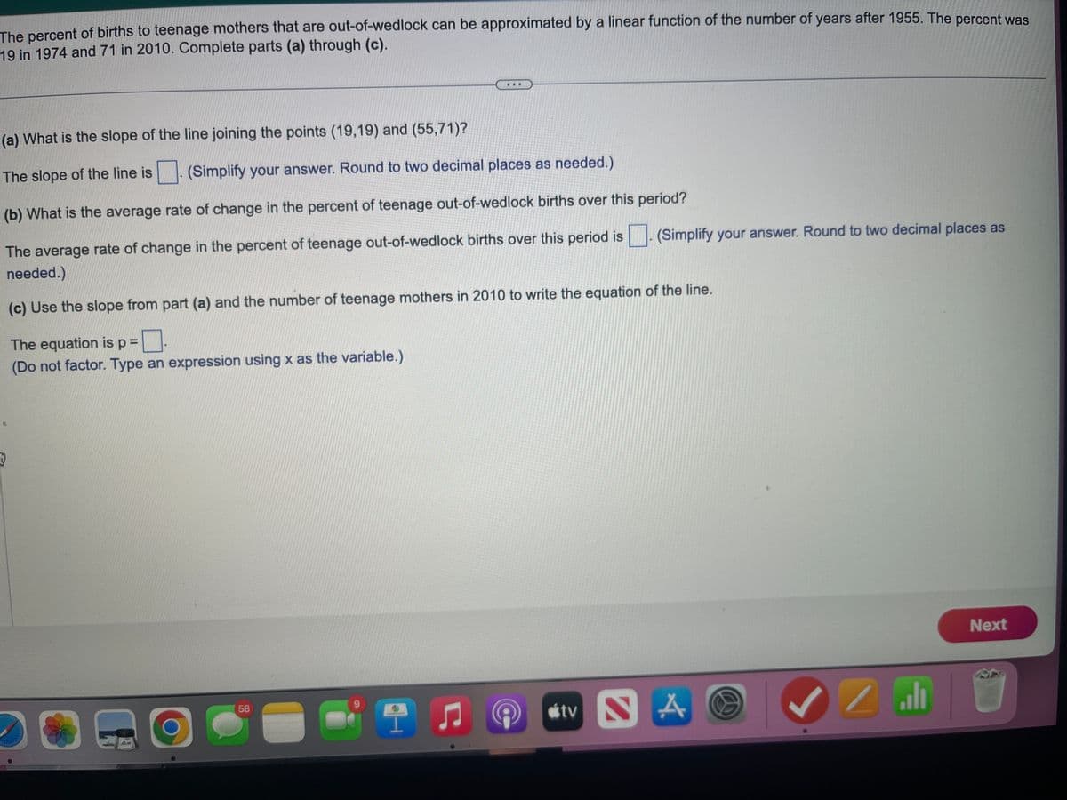 The percent of births to teenage mothers that are out-of-wedlock can be approximated by a linear function of the number of years after 1955. The percent was
19 in 1974 and 71 in 2010. Complete parts (a) through (c).
(a) What is the slope of the line joining the points (19,19) and (55,71)?
The slope of the line is
(Simplify your answer. Round to two decimal places as needed.)
(b) What is the average rate of change in the percent of teenage out-of-wedlock births over this period?
The average rate of change in the percent of teenage out-of-wedlock births over this period is
needed.)
(c) Use the slope from part (a) and the number of teenage mothers in 2010 to write the equation of the line.
The equation is p =
(Do not factor. Type an expression using x as the variable.)
D
O
58
I ♫
tv
(Simplify your answer. Round to two decimal places as
SA
ال /
Next