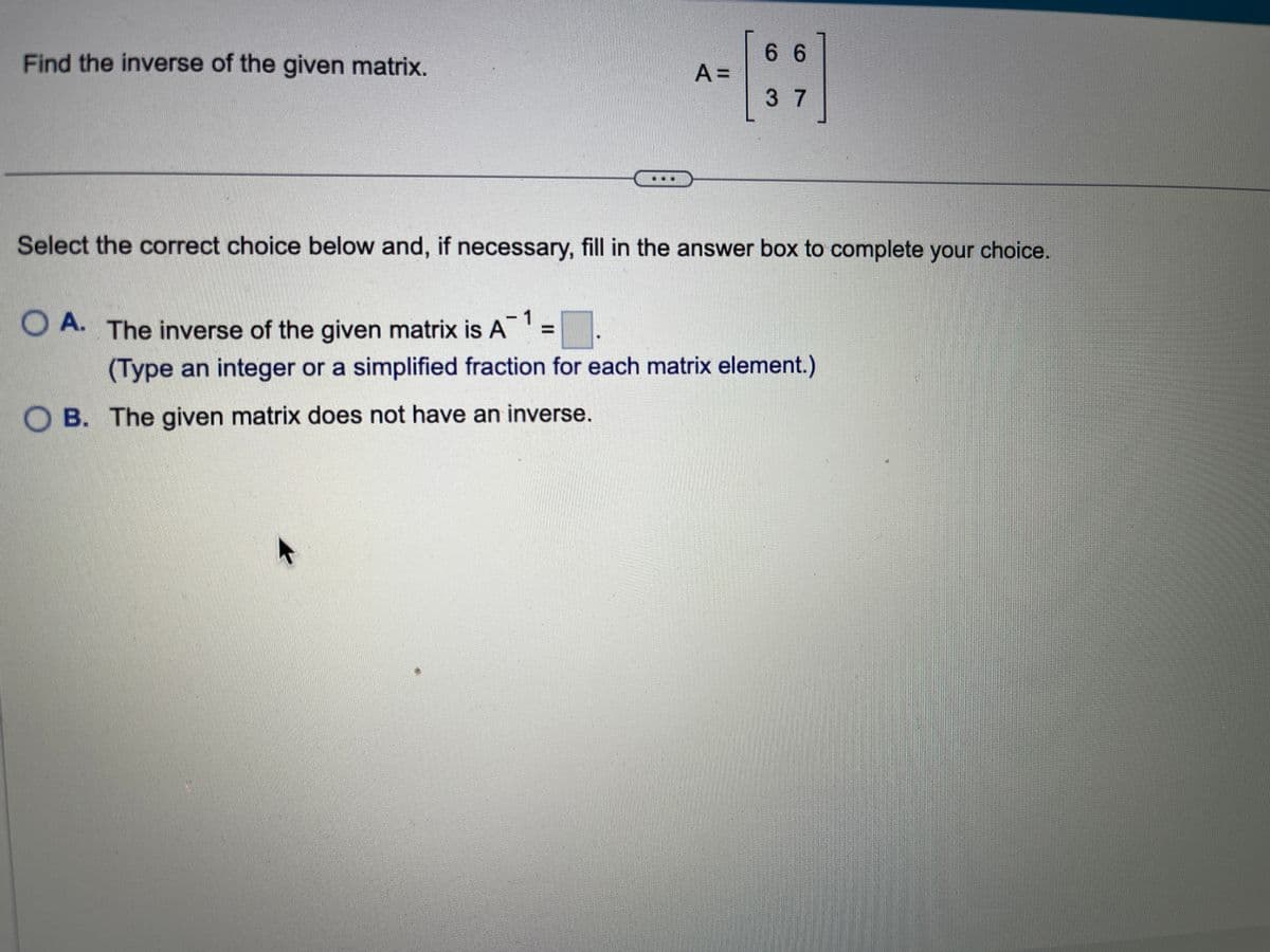 Find the inverse of the given matrix.
OA. The inverse of the given matrix is A
Select the correct choice below and, if necessary, fill in the answer box to complete your choice.
A =
OB. The given matrix does not have an inverse.
66
37
(Type an integer or a simplified fraction for each matrix element.)
k