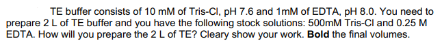 TE buffer consists of 10 mM of Tris-CI, pH 7.6 and 1mM of EDTA, pH 8.0. You need to
prepare 2L of TE buffer and you have the following stock solutions: 500mM Tris-Cl and 0.25 M
EDTA. How will you prepare the 2 L of TE? Cleary show your work. Bold the final volumes.
