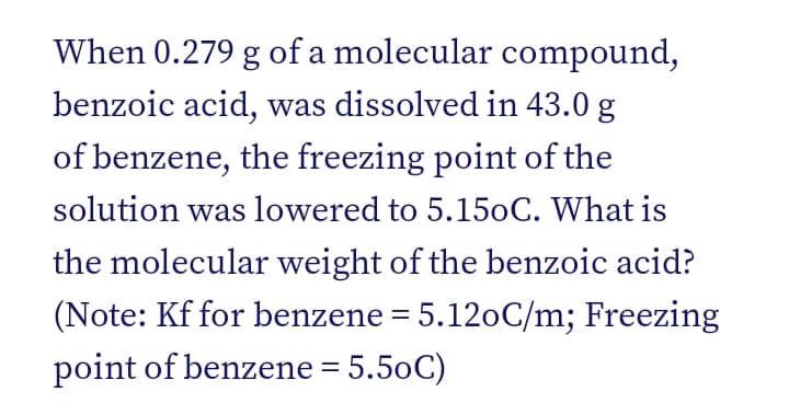 When 0.279 g of a molecular compound,
benzoic acid, was dissolved in 43.0 g
of benzene, the freezing point of the
solution was lowered to 5.150C. What is
the molecular weight of the benzoic acid?
(Note: Kf for benzene = 5.120C/m; Freezing
point of benzene = 5.50C)
%3D
