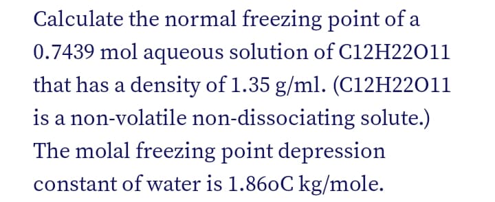 Calculate the normal freezing point of a
0.7439 mol aqueous solution of C12H22011
that has a density of 1.35 g/ml. (C12H22011
is a non-volatile non-dissociating solute.)
The molal freezing point depression
constant of water is 1.860C kg/mole.
