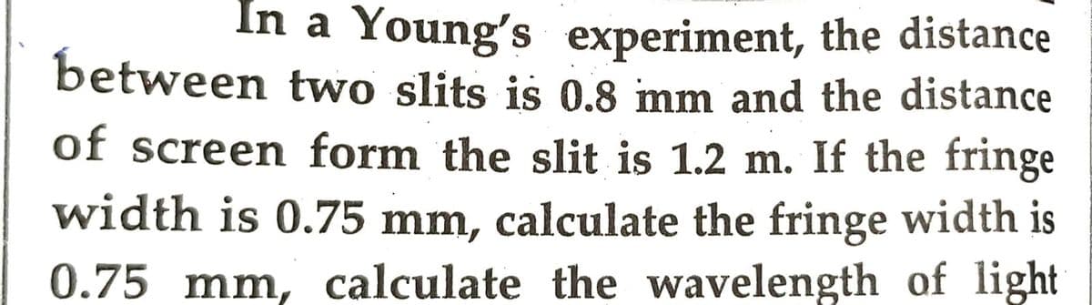 In a Young's experiment, the distance
between two slits is 0.8 mm and the distance
of screen form the slit is 1.2 m. If the fringe
width is 0.75 mm, calculate the fringe width is
0.75 mm, calculate the wavelength of light