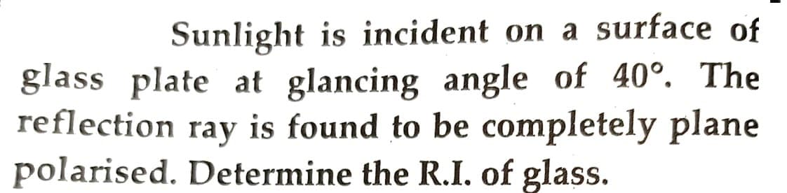 Sunlight is incident on a surface of
glass plate at glancing angle of 40°. The
reflection ray is found to be completely plane
polarised. Determine the R.I. of glass.