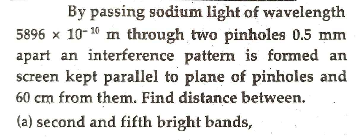 By passing sodium light of wavelength
5896 × 10-¹0 m through two pinholes 0.5 mm
apart an interference pattern is formed an
screen kept parallel to plane of pinholes and
60 cm from them. Find distance between.
(a) second and fifth bright bands,