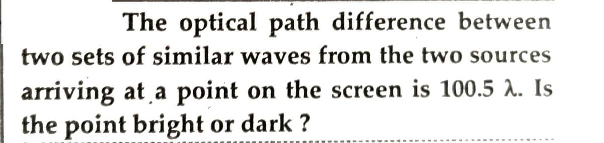 The optical path difference between
two sets of similar waves from the two sources
arriving at a point on the screen is 100.5 A. Is
the point bright or dark ?