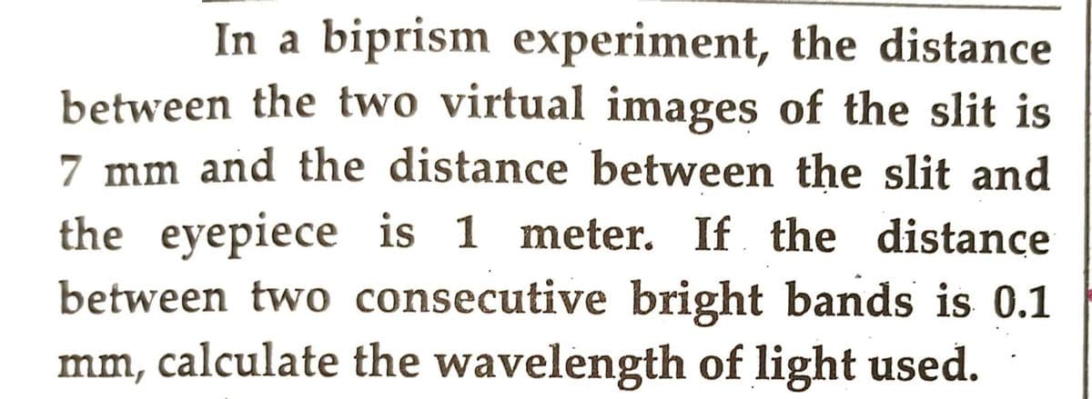 In a biprism experiment, the distance
between the two virtual images of the slit is
7 mm and the distance between the slit and
the eyepiece is 1 meter. If the distance
between two consecutive bright bands is 0.1
mm, calculate the wavelength of light used.