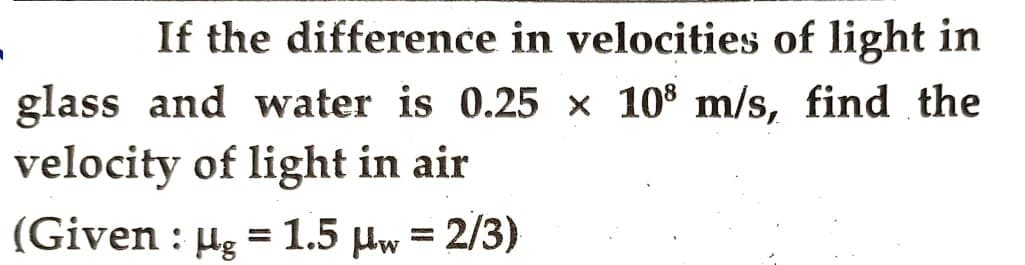 If the difference in velocities of light in
glass and water is 0.25 x 108 m/s, find the
velocity of light in air
(Given : µg = 1.5 μw = 2/3)